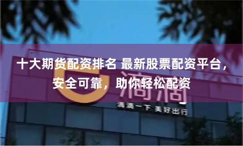 十大期货配资排名 最新股票配资平台，安全可靠，助你轻松配资