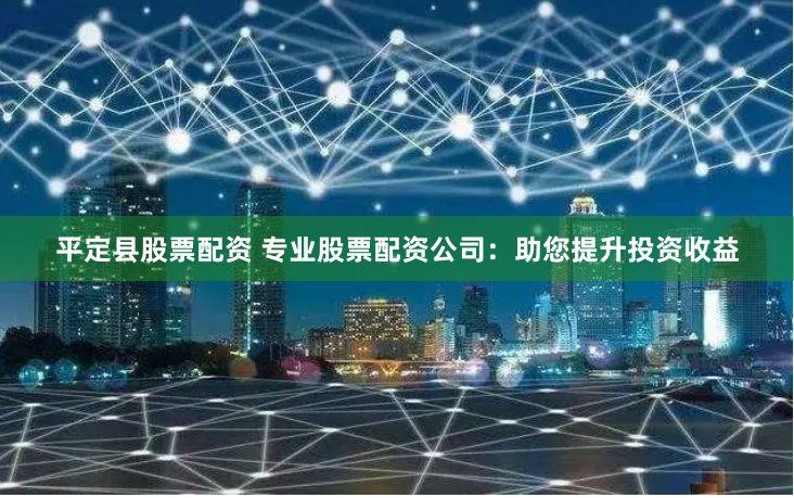 平定县股票配资 专业股票配资公司：助您提升投资收益