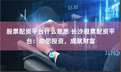 股票配资平台什么意思 长沙股票配资平台：助您投资，成就财富