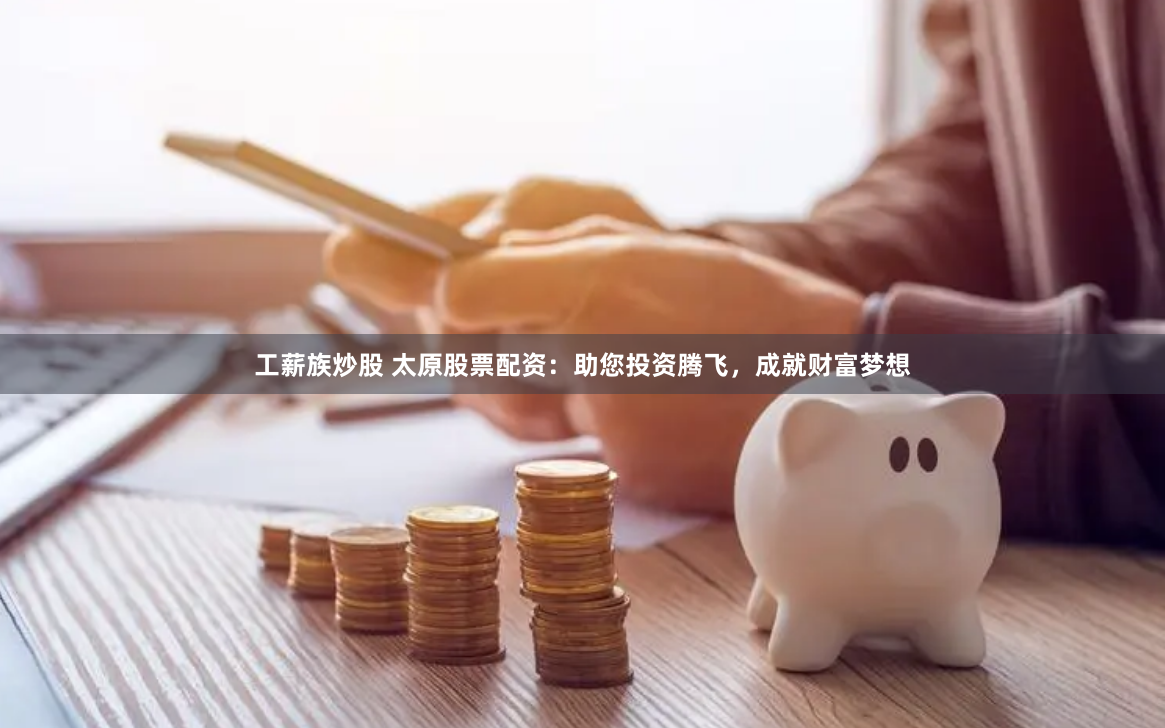 工薪族炒股 太原股票配资：助您投资腾飞，成就财富梦想