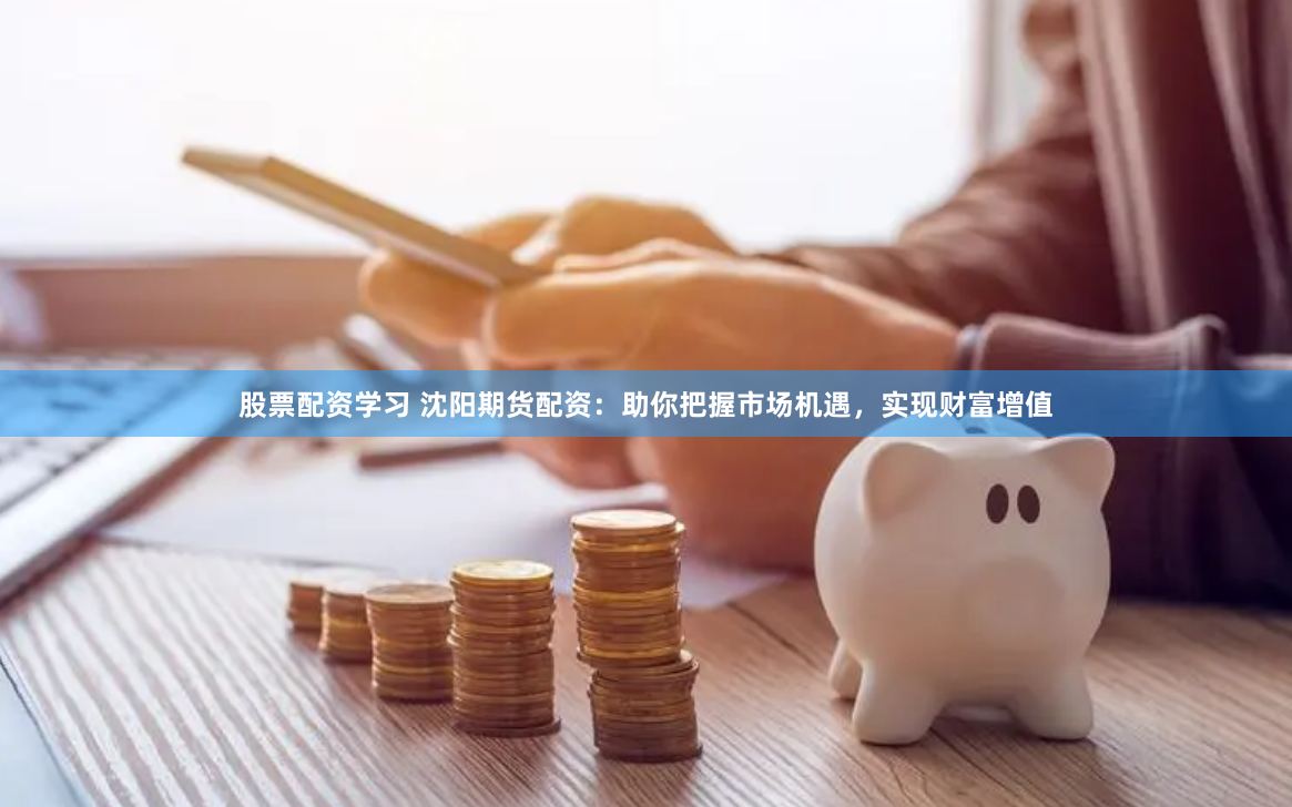 股票配资学习 沈阳期货配资：助你把握市场机遇，实现财富增值