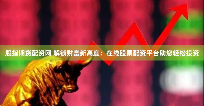 股指期货配资网 解锁财富新高度：在线股票配资平台助您轻松投资