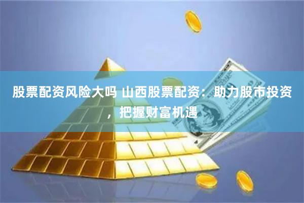 股票配资风险大吗 山西股票配资：助力股市投资，把握财富机遇