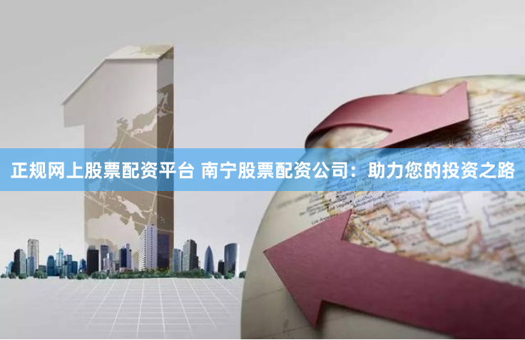 正规网上股票配资平台 南宁股票配资公司：助力您的投资之路