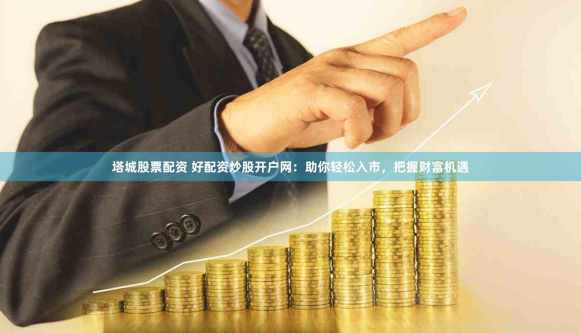 塔城股票配资 好配资炒股开户网：助你轻松入市，把握财富机遇