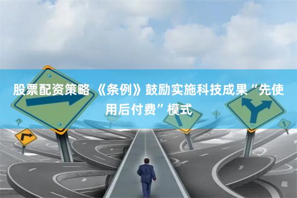 股票配资策略 《条例》鼓励实施科技成果“先使用后付费”模式