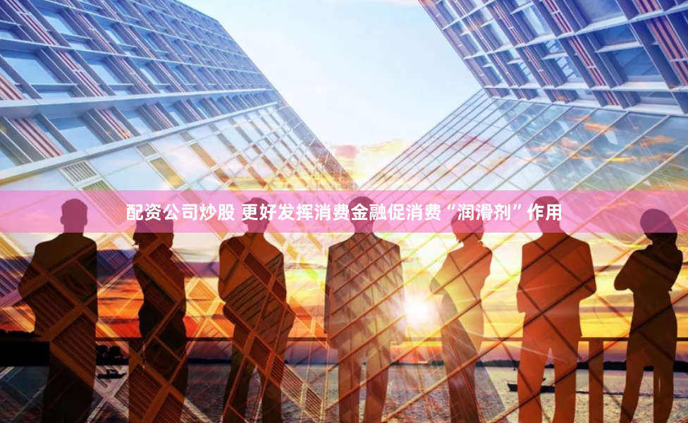 配资公司炒股 更好发挥消费金融促消费“润滑剂”作用
