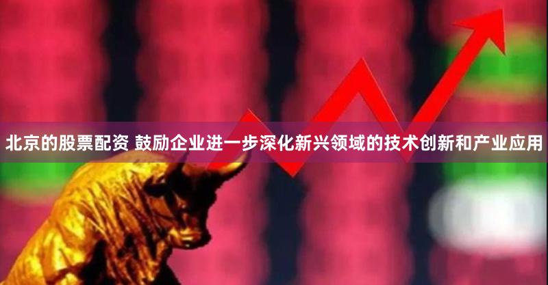北京的股票配资 鼓励企业进一步深化新兴领域的技术创新和产业应用
