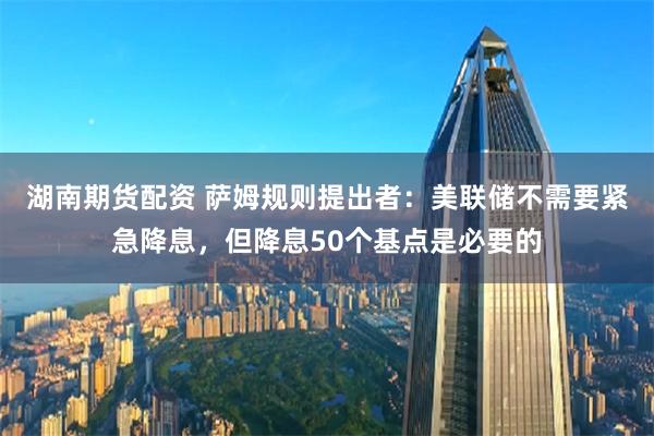 湖南期货配资 萨姆规则提出者：美联储不需要紧急降息，但降息50个基点是必要的