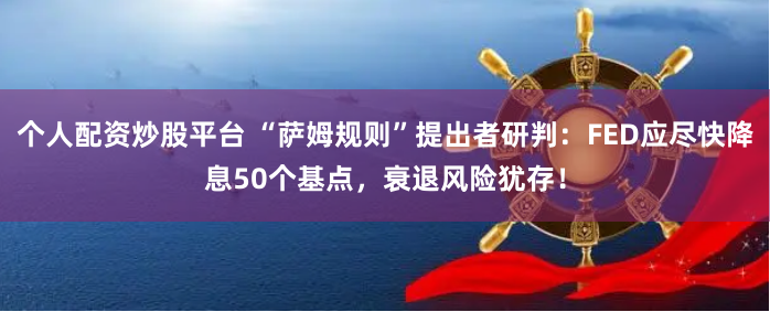 个人配资炒股平台 “萨姆规则”提出者研判：FED应尽快降息50个基点，衰退风险犹存！