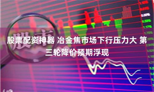 股票配资神器 冶金焦市场下行压力大 第三轮降价预期浮现