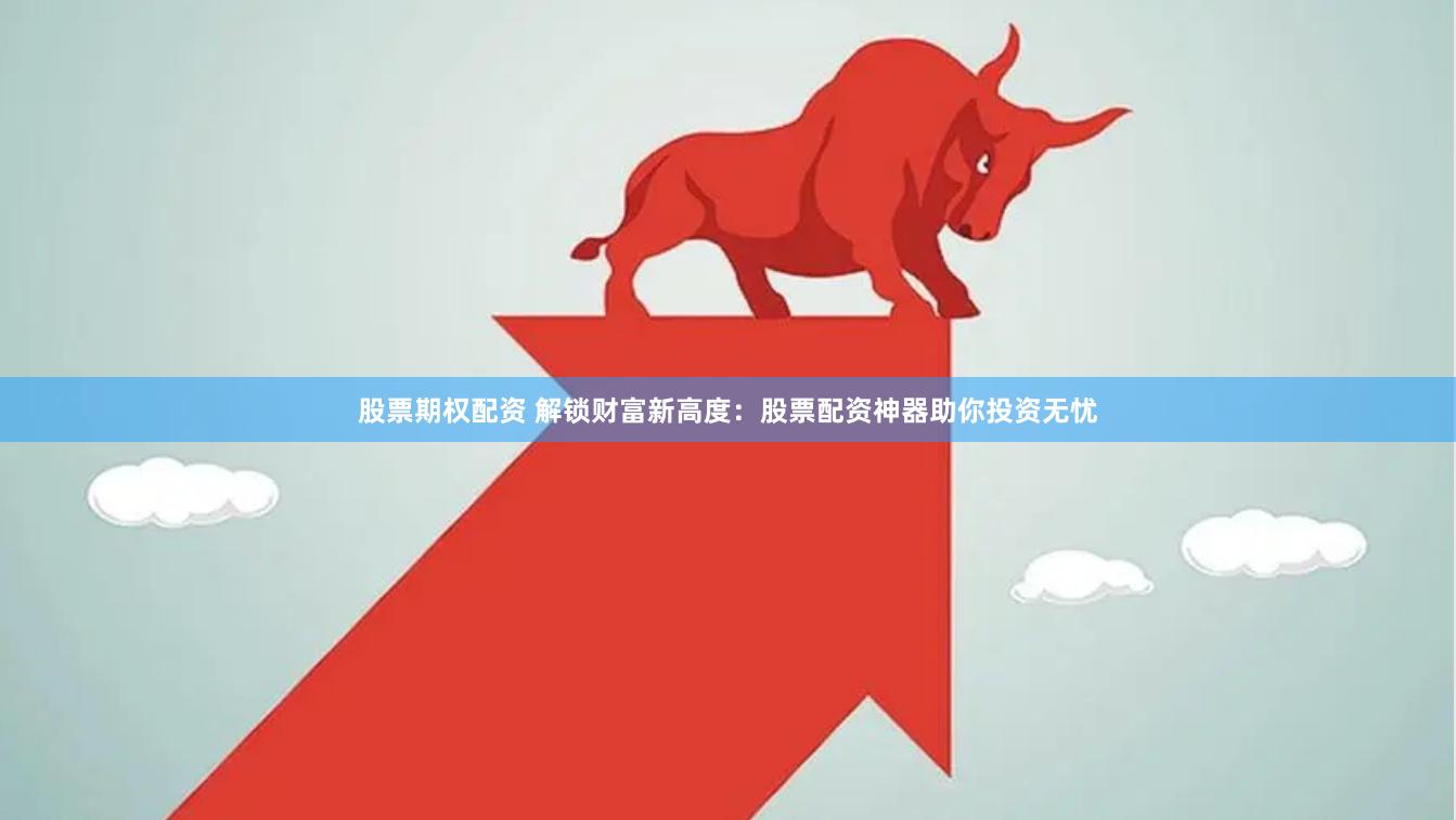 股票期权配资 解锁财富新高度：股票配资神器助你投资无忧