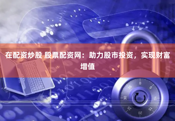 在配资炒股 股票配资网：助力股市投资，实现财富增值