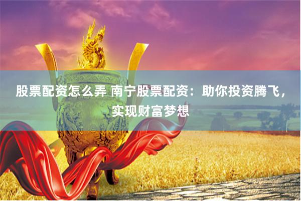 股票配资怎么弄 南宁股票配资：助你投资腾飞，实现财富梦想