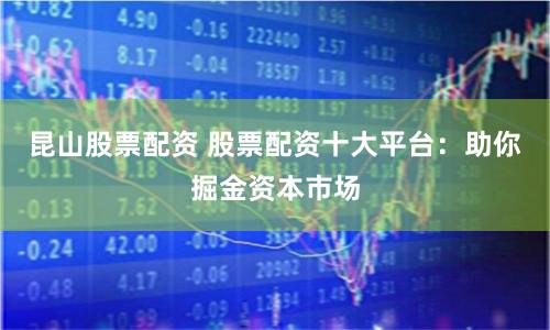 昆山股票配资 股票配资十大平台：助你掘金资本市场