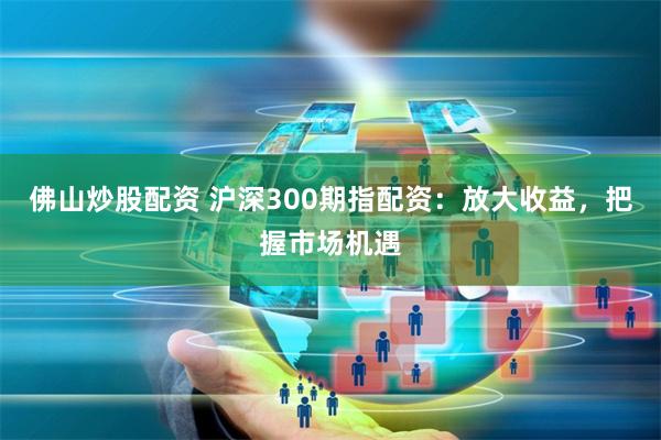 佛山炒股配资 沪深300期指配资：放大收益，把握市场机遇