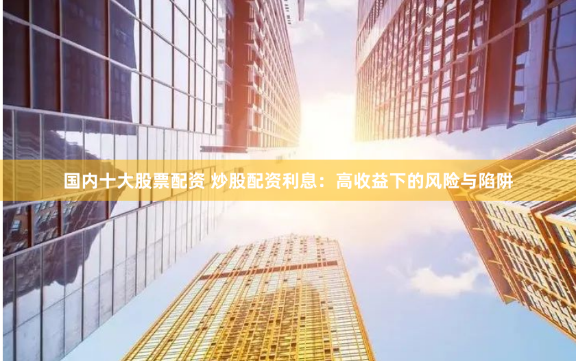 国内十大股票配资 炒股配资利息：高收益下的风险与陷阱
