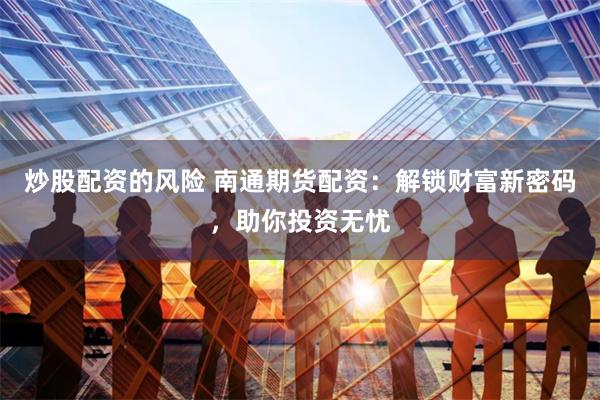炒股配资的风险 南通期货配资：解锁财富新密码，助你投资无忧