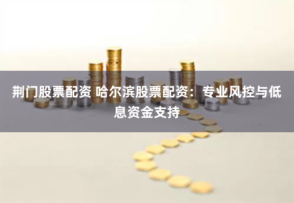 荆门股票配资 哈尔滨股票配资：专业风控与低息资金支持